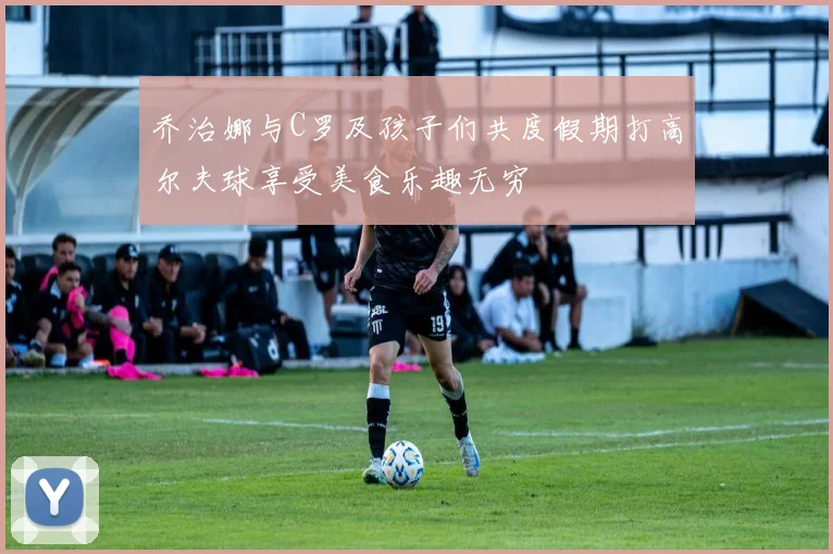 乔治娜与C罗及孩子们共度假期打高尔夫球享受美食乐趣无穷